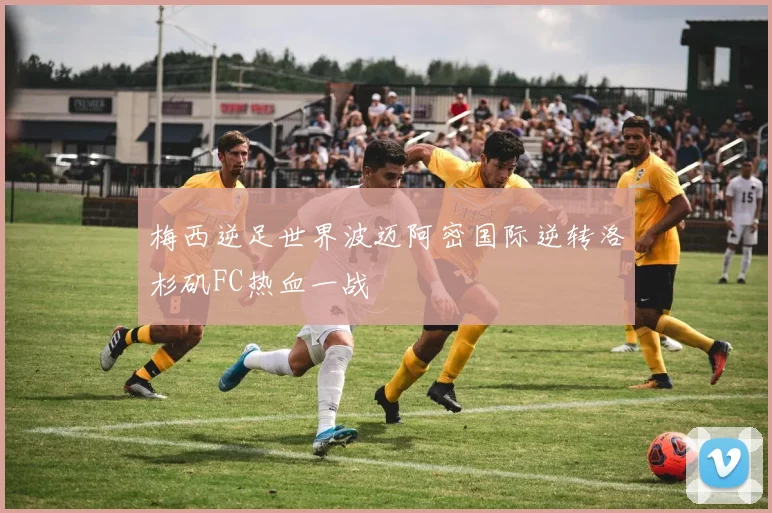 梅西逆足世界波迈阿密国际逆转洛杉矶FC热血一战