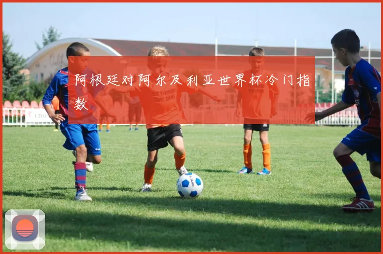 阿根廷对阿尔及利亚世界杯冷门指数