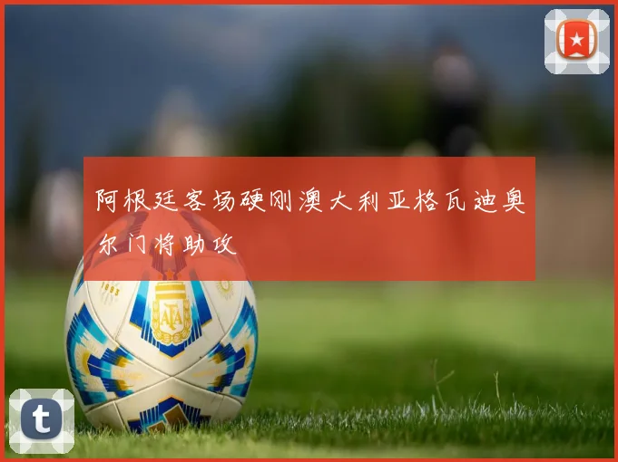 阿根廷客场硬刚澳大利亚格瓦迪奥尔门将助攻