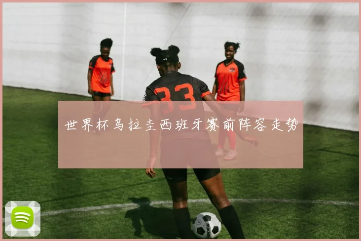 世界杯乌拉圭西班牙赛前阵容走势