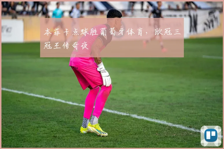 本菲卡点球胜葡萄牙体育，欧冠三冠王传奇夜