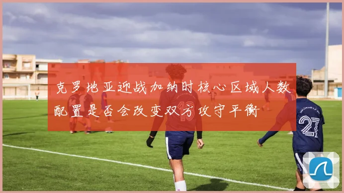 克罗地亚迎战加纳时核心区域人数配置是否会改变双方攻守平衡