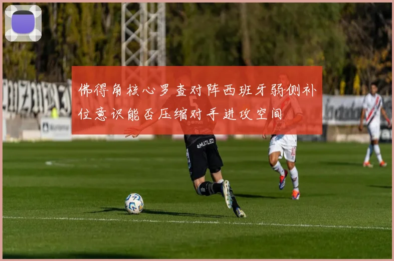 佛得角核心罗查对阵西班牙弱侧补位意识能否压缩对手进攻空间