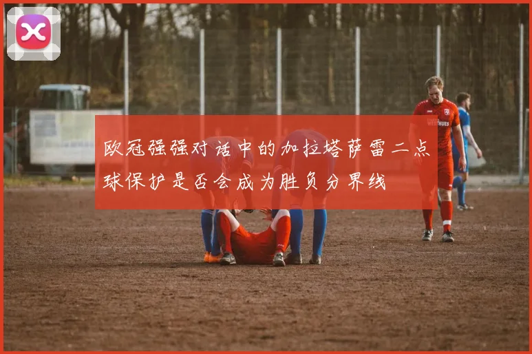 欧冠强强对话中的加拉塔萨雷二点球保护是否会成为胜负分界线