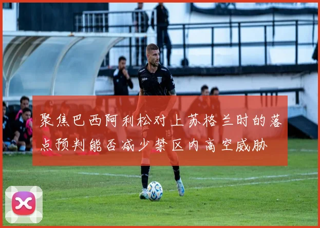 聚焦巴西阿利松对上苏格兰时的落点预判能否减少禁区内高空威胁
