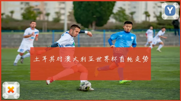 土耳其对澳大利亚世界杯首轮走势