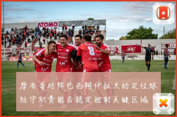 摩洛哥对阵巴西阿什拉夫的定位球防守职责能否稳定控制关键区域