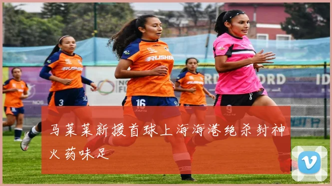 马莱莱新援首球上海海港绝杀封神火药味足