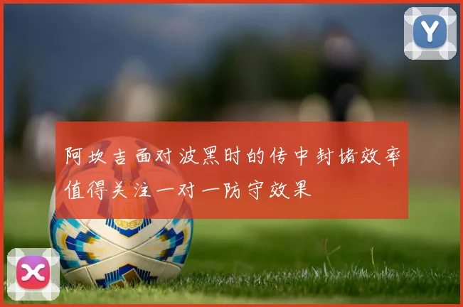 阿坎吉面对波黑时的传中封堵效率值得关注一对一防守效果