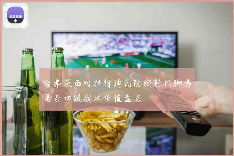 哈弗茨面对科特迪瓦防线射门脚感是否回暖战术价值盘点