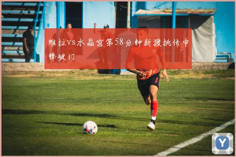 维拉vs水晶宫第58分钟新援挑传中锋破门
