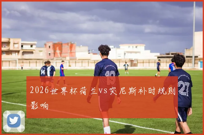 2026世界杯荷兰vs突尼斯补时规则影响