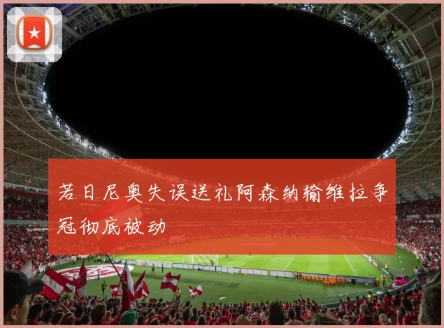 若日尼奥失误送礼阿森纳输维拉争冠彻底被动