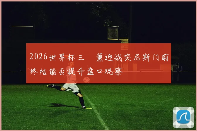 2026世界杯三笘薰迎战突尼斯门前终结能否提升盘口观察