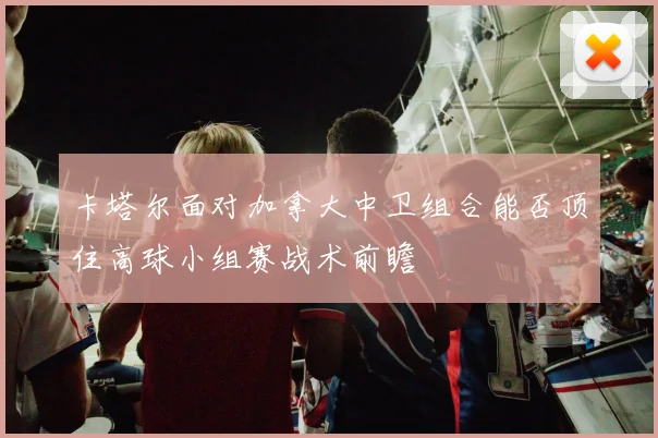 卡塔尔面对加拿大中卫组合能否顶住高球小组赛战术前瞻