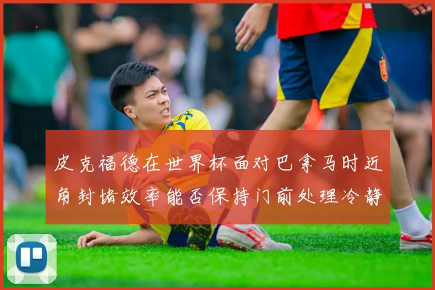 皮克福德在世界杯面对巴拿马时近角封堵效率能否保持门前处理冷静