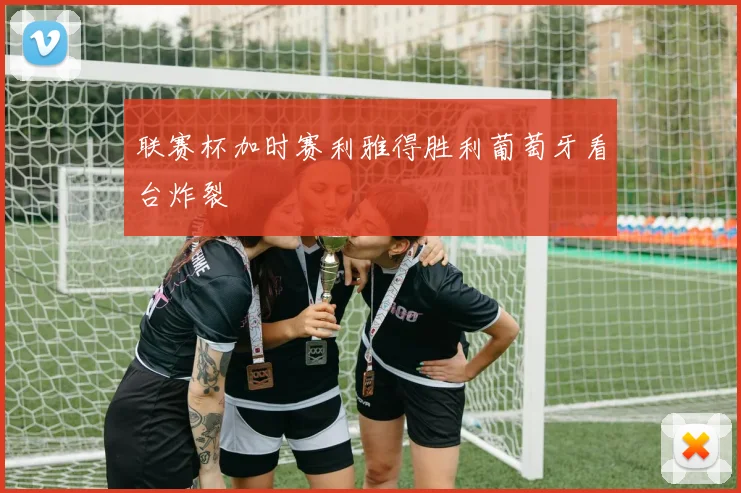 联赛杯加时赛利雅得胜利葡萄牙看台炸裂