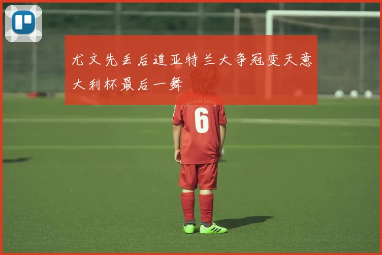 尤文先丢后追亚特兰大争冠变天意大利杯最后一舞